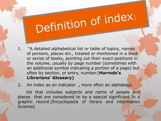 1. “A detailed alphabetical list or table of topics, names
of persons, places etc., treated or mentioned in a book
or series of books, pointing out their exact positions in
the volume, usually by page number (sometimes with
an additional symbol indicating a portion of a page) but
often by section, or entry, number.(Harrods's
Librarians’ Glossary)
2. An index as an indicator , more often an alphabetic
list that includes subjects and name of people and
places that are considered to be a special significant In a
graphic record.(Encyclopedia of library and information
Science)
 