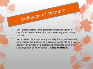 1. An abbreviated and accurate representation of
significant substance of a documentary unit,(slide
share)
2. An abstract is a summary usually by a professional,
other than the author, of essential contents of a work,
usually an article in a periodical together with the
specification of its original”.(Ranganathan)
 