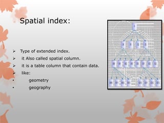 Spatial index:
 Type of extended index.
 it Also called spatial column.
 it is a table column that contain data.
 like:
• geometry
• geography
 
