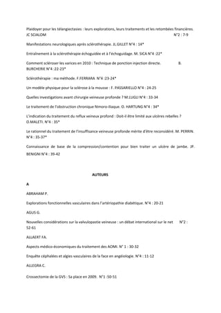 Plaidoyer pour les télangiectasies : leurs explorations, leurs traitements et les retombées financières.
JC SCIALOM                                                                                 N°2 : 7-9

Manifestations neurologiques après sclérothérapie. JL.GILLET N°4 : 14*

Entraînement à la sclérothérapie échoguidée et à l’échoguidage. M. SICA N°4 :22*

Comment scléroser les varices en 2010 : Technique de ponction injection directe.               B.
BURCHERIE N°4 :22-23*

Sclérothérapie : ma méthode. F.FERRARA N°4 :23-24*

Un modèle physique pour la sclérose à la mousse : F. PASSARIELLO N°4 : 24-25

Quelles investigations avant chirurgie veineuse profonde ? M.LUGLI N°4 : 33-34

Le traitement de l’obstruction chronique fémoro-iliaque. O. HARTUNG N°4 : 34*

L’indication du traitement du reflux veineux profond : Doit-il être limité aux ulcères rebelles ?
O.MALETI. N°4 : 35*

Le rationnel du traitement de l’insuffisance veineuse profonde mérite d’être reconsidéré. M. PERRIN.
N°4 : 35-37*

Connaissance de base de la compression/contention pour bien traiter un ulcère de jambe. JP.
BENIGNI N°4 : 39-42




                                         AUTEURS

A

ABRAHAM P.

Explorations fonctionnelles vasculaires dans l’artériopathie diabétique. N°4 : 20-21

AGUS G.

Nouvelles considérations sur la valvulopastie veineuse : un débat international sur le net     N°2 :
52-61

ALLAERT FA.

Aspects médico-économiques du traitement des AOMI. N° 1 : 30-32

Enquête céphalées et algies vasculaires de la face en angéiologie. N°4 : 11-12

ALLEGRA C.

Crossectomie de la GVS : Sa place en 2009. N°1 :50-51
 