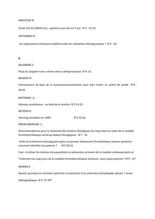 ANASTASIE B.

Etude LEV du CMCO Evry : patients suivis de 5 à 7 ans. N°1 : 51-53

ANTIGNANI PL.

Les explorations veineuses modifient-elles les indications thérapeutiques ? N°1 : 44




B

BALANDRA S.

Place du Doppler trans-crânien dans la drépanocytose. N°4 :51

BENIGNI JP.

Connaissance de base de la compression/contention pour bien traiter un ulcère de jambe N°4 :
39-42

BERTRAND JL.

Sténose carotidienne : au-delà de la lumière. N°3 13-22

BEYSSEN B.

Stenting carotidien en 2009.                     N°3 53-56

BIRON ANDREANI C .

Recommandations pour la recherche des facteurs biologiques de risque dans le cadre de la maladie
thromboembolique veineuse.Aspects biologiques. N°1 34

 Arrêt du traitement anticoagulant après un premier événement thrombotique veineux spontané :
comment identifier les patients ?    N°2 39-41

Faut –il utiliser les statines (rosuvastatine) en prévention primaire de la maladie cardiovasculaire et

Traitement au long cours de la maladie thromboembolique veineuse : pour quels patients ? N°4 : 31*

BONNIN C.

Quand, pourquoi et comment optimiser la réalisation d’un pharmaco-échodoppler pénien ? revue

bibliographique. N°4 :27-29*
 