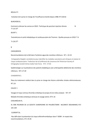 BOUILLY P.

Evolution de la prise en charge de l’insuffisance érectile depuis 1980. N°1 60-62

BURCHERIE B.

Comment scléroser les varices en 2010 : Technique de ponction injection directe.             N
°4 :22-23*

BUVAT J.

Testostérone et santé métabolique et cardiovasculaire de l’homme : Quelles preuves en 2010 ? N

°4 :26-27*


C

CAZAUBON M.

Recommandations de la HAS dans l’ischémie aigue des membres inférieurs. N°1 : 22-23

 Echographie Doppler carotidienne pour identifier les maladies vasculaires pré cliniques et évaluer le
risque cardiovasculaire. Traduction de la Conférence de consensus de l’American Society of
Echography Carotid Intima media Task Force. N°3 : 57-65

Epidémiologie sur la prévalence des patients diabétiques avec artériopathie oblitérante des membres
inférieurs. N°4 :17-20

CHAMONTIN S.

Place du traitement médical dans la prise en charge des lésions artérielles rénales athéromateuses.
N°1 16

CHLEIR F.

Voyage et risque veineux thrombo-embolique (à propos d’une méta-analyse) N°3 97

Maladie thrombo-embolique veineuse et voyage aérien. N°4 :16

CHOUKROUN PL.

XL EME REUNION DE LA SOCIETE EUROPEENNE DE PHLEBECTOMIE BUCAREST (ROUMANIE) N°3
101-104

CLEMENT DL.

 Nos défis dans la prévention du risque athérothrombotique dans l’ AOMI : le respect des
recommandations. N°1 19-20
 