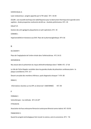 COHEN SOLAL G.

Laser endoveineux : progrès apportés par le TIR radial. N°4 : 43-44

CELON : une nouvelle technique de radiofréquence pour la destruction thermique de la grande veine
saphène : étude prospective multicentre de 60 cas : résultats préliminaires. N°4 : 45

COLLET JP.

Gestion des anti-agrégants plaquettaires en péri-opératoire. N°1 33

CONARD J.

Hypersensibilité et résistance aux AVK. Place de la pharmacogénétique. N°4 :56




D

De CASSIN P.

Place de l’angioplastie de l’artère rénale dans l’athérosclérose. N°1 14-15

DEPAIRON M.

Nos atouts dans la prévention du risque athérothrombotique dans l’ AOMI. N°1 17-18

Le rôle de l’écho-Doppler carotidien dans les grandes études de prévention cardiovasculaire : la
plaque carotidienne. N°4 : 6-7

Devant une plaie des membres inférieurs, quels diagnostics évoquer ? N°4 :38

DRAHI E.


Informations récentes sur les EPP, en direct de l’ UNAFORMEC          N°3 99


F

FERRARA F.

Sclérothérapie : ma méthode. N°4 :23-24*

FITOUSSI M.

Association de faux-anévrysme fémoral et anévrysme fémoral contro-latéral. N°3 93-95

FRANCHESCI C.

Quand les progrès technologiques font reculer la science, voire la conscience. N°3 7-8
 
