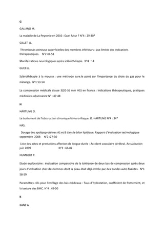 G

GALIANO M.

La maladie de La Peyronie en 2010 : Quel futur ? N°4 : 29-30*

GILLET JL.

 Thromboses veineuse superficielles des membres inférieurs : aux limites des indications
thérapeutiques. N°2 47-51

Manifestations neurologiques après sclérothérapie. N°4 : 14

GUEX JJ.

Sclérothérapie à la mousse : une méthode sure.le point sur l’importance du choix du gaz pour le
mélange. N°1 53-54

La compression médicale classe 3(20-36 mm HG) en France : Indications thérapeutiques, pratiques
médicales, observance N° : 47-48

H

HARTUNG O.

Le traitement de l’obstruction chronique fémoro-iliaque. O. HARTUNG N°4 : 34*

HAS.

 Dosage des apolipoprotéines A1 et B dans le bilan lipidique. Rapport d’évaluation technologique
septembre 2008 N°2 :27-30

 Liste des actes et prestations affection de longue durée : Accident vasculaire cérébral. Actualisation
juin 2009                         N°3 : 66-82

HUMBERT P.

Etude exploratoire : évaluation comparative de la tolérance de deux bas de compression après deux
jours d’utilisation chez des femmes dont la peau était déjà irritée par des bandes auto-fixantes. N°1
58-59

Paramètres clés pour l’enfilage des bas médicaux : Taux d’hydratation, coefficient de frottement, et
la texture des BMC. N°4 : 49-50

K

KANE A.
 