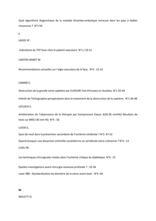 Quel algorithme diagnostique de la maladie thrombo-embolique veineuse dans les pays à faibles
ressources ? N°1 64

L

LAISSY JP.


Indications du TEP-Scan chez le patient vasculaire N°1 / 10-11


LANTERI-MINET M


Recommandations actuelles sur l’algie vasculaire de la face. N°4 : 13-14



LEBARD C.

Destruction de la grande veine saphène par CLOSURE Fast.Principes et résultats. N°1 42-44

Intérêt de l’échographie peropératoire dans le traitement de la destruction de la saphène. N°1 46-48

LEFLOCH E.

Amélioration de l’observance de la thérapie par Compression Classe 3(20-36 mmHG) Résultats de
tests sur BMC>30 mm HG N°4 : 50

LUCAS C.

Quoi de neuf dans la prévention secondaire de l’ischémie cérébrale ? N°3 47-52

Quand évoquer une dissection artérielle carotidienne ou vertébrale extra-crânienne ? N°4 : 13

LUGLI M.


Les techniques chirurgicales mixtes dans l’ischémie critique du diabétique. N°4 : 21


Quelles investigations avant chirurgie veineuse profonde ? : 33-34

Laser 980 : Standardisation du diamètre de la veine avant laser. N°4 :44




M

MALETTI O.
 