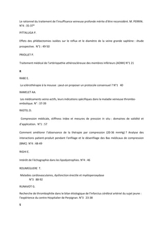 Le rationnel du traitement de l’insuffisance veineuse profonde mérite d’être reconsidéré. M. PERRIN.
N°4 : 35-37*

PITTALUGA P.

Effets des phlébectomies isolées sur le reflux et le diamètre de la veine grande saphène : étude
prospective. N°1 : 49-50

PRIOLLET P.

Traitement médical de l’artériopathie athéroscléreuse des membres inférieurs (AOMI) N°1 21

R

RABE E.

La sclérothérapie à la mousse : peut-on proposer un protocole consensuel ? N°1 40

RAMELET AA.

Les médicaments veino-actifs, leurs indications spécifiques dans la maladie veineuse thrombo-
embolique. N° : 37-39

RASTEL D.

 Compression médicale, stiffness index et mesures de pression in situ : domaines de validité et
d’application. N°1 : 57

Comment améliorer l’observance de la thérapie par compression (20-36 mmHg) ? Analyse des
interactions patient-produit pendant l’enfilage et le désenfilage des Bas médicaux de compression
(BMC) N°4 : 48-49

RIGHI E.

Intérêt de l’échographie dans les lipodystrophies. N°4 : 46

ROUMEGUERE T.

Maladies cardiovasculaires, dysfonction érectile et myéloperoxydase
      N°3 88-92

RUNAVOT G.

Recherche de thrombophilie dans le bilan étiologique de l’infarctus cérébral artériel du sujet jeune :
l’expérience du centre Hospitalier de Perpignan. N°3 23-38

S
 