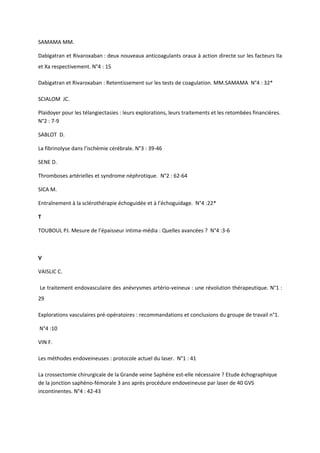 SAMAMA MM.

Dabigatran et Rivaroxaban : deux nouveaux anticoagulants oraux à action directe sur les facteurs IIa
et Xa respectivement. N°4 : 15

Dabigatran et Rivaroxaban : Retentissement sur les tests de coagulation. MM.SAMAMA N°4 : 32*

SCIALOM JC.

Plaidoyer pour les télangiectasies : leurs explorations, leurs traitements et les retombées financières.
N°2 : 7-9

SABLOT D.

La fibrinolyse dans l’ischémie cérébrale. N°3 : 39-46

SENE D.

Thromboses artérielles et syndrome néphrotique. N°2 : 62-64

SICA M.

Entraînement à la sclérothérapie échoguidée et à l’échoguidage. N°4 :22*

T

TOUBOUL PJ. Mesure de l’épaisseur intima-média : Quelles avancées ? N°4 :3-6



V

VAISLIC C.

Le traitement endovasculaire des anévrysmes artério-veineux : une révolution thérapeutique. N°1 :
29

Explorations vasculaires pré-opératoires : recommandations et conclusions du groupe de travail n°1.

N°4 :10

VIN F.

Les méthodes endoveineuses : protocole actuel du laser. N°1 : 41

La crossectomie chirurgicale de la Grande veine Saphène est-elle nécessaire ? Etude échographique
de la jonction saphèno-fémorale 3 ans après procédure endoveineuse par laser de 40 GVS
incontinentes. N°4 : 42-43
 