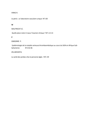 VIRAG R.


Le pénis : un laboratoire vasculaire unique. N°1 60


W

WAUTRECHT JC.

Quelle place reste-t-il pour l’examen clinique ? N°1 12-13

Z

ZABSONRE P.

Epidémiologie de la maladie veineuse thromboembolique au cours du SIDA en Afrique Sub-
Saharienne        N°2 42-46

ZELLWEGER N.

La santé des jambes chez la personne âgée. N°4 :39
 