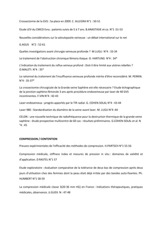 Crossectomie de la GVS : Sa place en 2009. C. ALLEGRA N°1 : 50-51

Etude LEV du CMCO Evry : patients suivis de 5 à 7 ans. B.ANASTASIE et co. N°1 :51-53

Nouvelles considérations sur la valvulopastie veineuse : un débat international sur le net

G.AGUS N°2 : 52-61

Quelles investigations avant chirurgie veineuse profonde ? M.LUGLI N°4 : 33-34

Le traitement de l’obstruction chronique fémoro-iliaque. O. HARTUNG N°4 : 34*

L’indication du traitement du reflux veineux profond : Doit-il être limité aux ulcères rebelles ?
O.MALETI. N°4 : 35*

Le rationnel du traitement de l’insuffisance veineuse profonde mérite d’être reconsidéré. M. PERRIN.
N°4 : 35-37*

La crossectomie chirurgicale de la Grande veine Saphène est-elle nécessaire ? Etude échographique
de la jonction saphèno-fémorale 3 ans après procédure endoveineuse par laser de 40 GVS
incontinentes. F.VIN N°4 : 42-43

Laser endoveineux : progrès apportés par le TIR radial. G. COHEN-SOLAL N°4 : 43-44

Laser 980 : Standardisation du diamètre de la veine avant laser. M. LUGLI N°4 :44

CELON : une nouvelle technique de radiofréquence pour la destruction thermique de la grande veine
saphène : étude prospective multicentre de 60 cas : résultats préliminaires. G.COHEN-SOLAL et al. N
°4 : 45



COMPRESSION / CONTENTION

Preuves expérimentales de l’efficacité des méthodes de compression. H.PARTSCH N°1 55-56

Compression médicale, stiffness index et mesures de pression in situ : domaines de validité et
d’application. D RASTEL N°1 57

Etude exploratoire : évaluation comparative de la tolérance de deux bas de compression après deux
jours d’utilisation chez des femmes dont la peau était déjà irritée par des bandes auto-fixantes. Ph.
HUMBERT N°1 58-59

La compression médicale classe 3(20-36 mm HG) en France : Indications thérapeutiques, pratiques
médicales, observance. JJ.GUEX. N : 47-48
 
