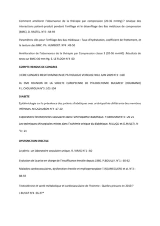Comment améliorer l’observance de la thérapie par compression (20-36 mmHg) ? Analyse des
interactions patient-produit pendant l’enfilage et le désenfilage des Bas médicaux de compression
(BMC). D. RASTEL. N°4 : 48-49

Paramètres clés pour l’enfilage des bas médicaux : Taux d’hydratation, coefficient de frottement, et
la texture des BMC. Ph. HUMBERT. N°4 : 49-50

Amélioration de l’observance de la thérapie par Compression classe 3 (20-36 mmHG) .Résultats de
tests sur BMC>30 mm Hg. E. LE FLOCH N°4 :50

COMPTE RENDUS DE CONGRES

3 EME CONGRES MEDITERRANEEN DE PATHOLOGIE VEINEUSE NICE JUIN 2009 N°3 : 100

XL EME REUNION DE LA SOCIETE EUROPEENNE DE PHLEBECTOMIE BUCAREST (ROUMANIE)
P.L.CHOUKROUN N°3 :101-104

DIABETE

Epidémiologie sur la prévalence des patients diabétiques avec artériopathie oblitérante des membres
inférieurs. M.CAZAUBON N°4 :17-20

Explorations fonctionnelles vasculaires dans l’artériopathie diabétique. P.ABRAHAM N°4 : 20-21

Les techniques chirurgicales mixtes dans l’ischémie critique du diabétique. M.LUGLI et O.MALETI. N

°4 : 21


DYSFONCTION ERECTILE


Le pénis : un laboratoire vasculaire unique. R. VIRAG N°1 : 60


Evolution de la prise en charge de l’insuffisance érectile depuis 1980. P.BOUILLY. N°1 : 60-62

Maladies cardiovasculaires, dysfonction érectile et myéloperoxydase T.ROUMEGUERE et al. N°3 :

88-92


Testostérone et santé métabolique et cardiovasculaire de l’homme : Quelles preuves en 2010 ?

J.BUVAT N°4 :26-27*
 