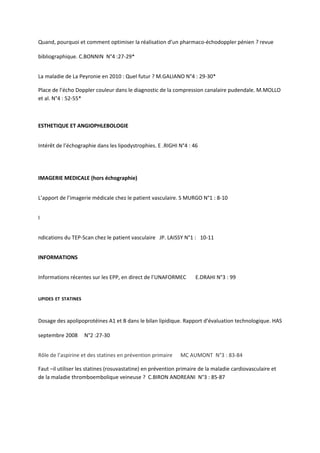Quand, pourquoi et comment optimiser la réalisation d’un pharmaco-échodoppler pénien ? revue

bibliographique. C.BONNIN N°4 :27-29*


La maladie de La Peyronie en 2010 : Quel futur ? M.GALIANO N°4 : 29-30*

Place de l’écho Doppler couleur dans le diagnostic de la compression canalaire pudendale. M.MOLLO
et al. N°4 : 52-55*



ESTHETIQUE ET ANGIOPHLEBOLOGIE


Intérêt de l’échographie dans les lipodystrophies. E .RIGHI N°4 : 46




IMAGERIE MEDICALE (hors échographie)


L’apport de l’imagerie médicale chez le patient vasculaire. S MURGO N°1 : 8-10


I


ndications du TEP-Scan chez le patient vasculaire JP. LAISSY N°1 : 10-11


INFORMATIONS


Informations récentes sur les EPP, en direct de l’UNAFORMEC         E.DRAHI N°3 : 99


LIPIDES ET STATINES



Dosage des apolipoprotéines A1 et B dans le bilan lipidique. Rapport d’évaluation technologique. HAS

septembre 2008        N°2 :27-30


Rôle de l’aspirine et des statines en prévention primaire    MC AUMONT N°3 : 83-84

Faut –il utiliser les statines (rosuvastatine) en prévention primaire de la maladie cardiovasculaire et
de la maladie thromboembolique veineuse ? C.BIRON ANDREANI N°3 : 85-87
 