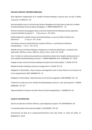 MALADIE VEINEUSE THROMBO EMBOLIQUE

Quel algorithme diagnostique de la maladie thrombo-embolique veineuse dans les pays à faibles
ressources ? A.KANE N°1 : 64

Recommandations pour la recherche des facteurs biologiques de risque dans le cadre de la maladie
thromboembolique veineuse.Aspects biologiques. C. BIRON ANDREANI N°1 : 34

Arrêt du traitement anticoagulant après un premier événement thrombotique veineux spontané :
comment identifier les patients ?   C BIRON ANDREANI N°2 :39-41

Epidémiologie de la maladie veineuse thromboembolique au cours du SIDA en Afrique Sub-
Saharienne          P. ZABSONRE N°2 : 42-46

Thromboses veineuse superficielles des membres inférieurs : aux limites des indications
thérapeutiques. JL. GILLET N°2 : 47-51

Maladie veineuse thrombo-embolique compliquant un syndrome néphrotique : à propose d’une
observation. MC MBOUP, A.KANE, MB.NDIAYE, M.DIAO, A.KANE , SA.BA N°2 : 65-68

Faut –il utiliser les statines (rosuvastatine) en prévention primaire de la maladie cardiovasculaire et
de la maladie thromboembolique veineuse ? C.BIRON ANDREANI et M. CAZAUBON N°3 : 85-87

Voyage et risque veineux thrombo-embolique (à propos d’une méta-analyse) F.CHLEIR N°3 :97

Maladie thrombo-embolique veineuse et voyage aérien. F.CHLEIR. N°4 :16

Dabigatran et Rivaroxaban : deux nouveaux anticoagulants oraux à action directe sur les facteurs IIa
et X a respectivement. MM. SAMAMA N°4 : 15

Dabigatran et Rivaroxaban : Retentissement sur les tests de coagulation. MM.SAMAMA N°4 : 32

Traitement au long cours de la maladie thromboembolique veineuse : pour quels patients ? C.BIRON
ANDREANI N°4 :31 *

Hypersensibilité et résistance aux AVK. Place de la pharmacogénétique. J. CONARD N°4 :56




PLAIES ET CICATRISATION

Devant une plaie des membres inférieurs, quels diagnostics évoquer ? M. DEPAIRON N°4 :38

La santé des jambes chez la personne âgée. N. ZELLWEGER N°4 :39

Connaissance de base de la compression/contention pour bien traiter un ulcère de jambe. JP.
BENIGNI N°4 : 39-42
 
