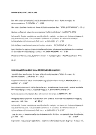 PREVENTION CARDIO VASCULAIRE



Nos défis dans la prévention du risque athérothrombotique dans l’ AOMI : le respect des
recommandations. CLEMENT DL. N°1 : 19-20

Nos atouts dans la prévention du risque athérothrombotique dans l’ AOMI. M.DEPAIRON N°1 : 17-18

Quoi de neuf dans la prévention secondaire de l’ischémie cérébrale ? C.LUCAS N°3 : 47-52

Echographie Doppler carotidienne pour identifier les maladies vasculaires pré cliniques et évaluer le
risque cardiovasculaire. Traduction de la Conférence de consensus de l’ American Society of
Echography Carotid Intima media Task Force. M.CAZAUBON N°3 : 57-65

Rôle de l’aspirine et des statines en prévention primaire    MC AUMONT N°3 :83-84

Faut –il utiliser les statines (rosuvastatine) en prévention primaire de la maladie cardiovasculaire et
de la maladie thromboembolique veineuse ? C.BIRON ANDREANI N°3 : 85-87

Maladies cardiovasculaires , dysfonction érectile et myéloperoxydase T.ROUMEGUERE et al N°3 :

88-92




RECOMMANDATIONS DE LA HAS et CONFERENCES DE CONSENSUS

 Nos défis dans la prévention du risque athérothrombotique dans l’AOMI : le respect des
recommandations. CLEMENT DL. N°1 : 19-20

Recommandations de la HAS dans l’ischémie aigue des membres inférieurs. M.CAZAUBON et FA.
ALLAERT N°1 : 22-23*

Recommandations pour la recherche des facteurs biologiques de risque dans le cadre de la maladie
thromboembolique veineuse. Aspects biologiques. C. BIRON ANDREANI N°1 : 34 *

Synthèse des recommandations dans le traitement des varices M. PERRIN N°1 : 44*

Dosage des apolipoprotéines A1 et B dans le bilan lipidique. Rapport d’évaluation technologique ;
septembre 2008 HAS            N°2 :27-30*

Echographie Doppler carotidienne pour identifier les maladies vasculaires pré cliniques et évaluer le
risque cardiovasculaire. Traduction de la Conférence de consensus de l’American Society of
Echography Carotid Intima media Task Force. M. CAZAUBON N°3 :57-65*

 Liste des actes et prestations affection de longue durée : Accident vasculaire cérébral. Actualisation
juin 2009 HAS                                                                     N°3 : 66-82*

Explorations vasculaires pré-opératoires : recommandations et conclusions du groupe de travail n°1.
 