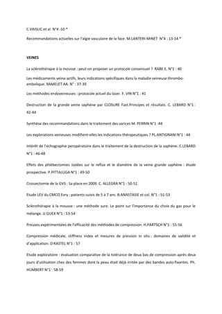 C.VAISLIC et al. N°4 :10 *

Recommandations actuelles sur l’algie vasculaire de la face. M.LANTERI-MINET N°4 : 13-14 *



VEINES

La sclérothérapie à la mousse : peut-on proposer un protocole consensuel ? RABE E. N°1 : 40

Les médicaments veino-actifs, leurs indications spécifiques dans la maladie veineuse thrombo-
embolique. RAMELET AA. N° : 37-39

Les méthodes endoveineuses : protocole actuel du laser. F. VIN N°1 : 41

Destruction de la grande veine saphène par CLOSURE Fast.Principes et résultats. C. LEBARD N°1 :
42-44

Synthèse des recommandations dans le traitement des varices M. PERRIN N°1 :44

Les explorations veineuses modifient-elles les indications thérapeutiques ? PL.ANTIGNANI N°1 : 44

Intérêt de l’échographie peropératoire dans le traitement de la destruction de la saphène. C.LEBARD
N°1 : 46-48

Effets des phlébectomies isolées sur le reflux et le diamètre de la veine grande saphène : étude
prospective. P.PITTALUGA N°1 : 49-50

Crossectomie de la GVS : Sa place en 2009. C. ALLEGRA N°1 : 50-51

Etude LEV du CMCO Evry : patients suivis de 5 à 7 ans. B.ANASTASIE et col. N°1 : 51-53

Sclérothérapie à la mousse : une méthode sure. Le point sur l’importance du choix du gaz pour le
mélange. JJ GUEX N°1 : 53-54

Preuves expérimentales de l’efficacité des méthodes de compression. H.PARTSCH N°1 : 55-56

Compression médicale, stiffness index et mesures de pression in situ : domaines de validité et
d’application. D RASTEL N°1 : 57

Etude exploratoire : évaluation comparative de la tolérance de deux bas de compression après deux
jours d’utilisation chez des femmes dont la peau était déjà irritée par des bandes auto-fixantes. Ph.
HUMBERT N°1 : 58-59
 