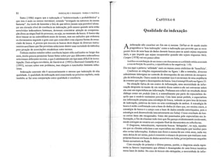 82 INDEXAÇÃO E RESUMOS: TEORIA E PRÁTICA
Bates (1986) sugere que a indexação é "indeterminada e probabilística" e
que isso é mais ou menos inevitável, estando "arraigado na natureza da mente
humana". Ao invés de lamentar o fato de que talvez jamais seja provável alcan-
çar um elevado nível de coerência na indexação, pelo menos quando nela estão
envolvidos indexadores human.os, devemos concentrar atenção na compensa-
ção disso na etapa final do processo, ou seja, no momento da busca. A busca não
deve basear-se na coincidência exata de termos, mas em métodos que ordenem
os documentos segundo o grau com que coincidem com alguma forma de enun-
ciado de busca. A pessoa que executa as buscas deve dispor de diversos instru-
mentos auxiliares que lhe permitam selecionar dentre uma variedade de métodos
para geração de associações semânticas entre termos.
Embora muitos estudos sobre coerência hajam sido realizados ao longo dos
anos, muito poucas pesquisas foram feitas sobre por que diferentes indexadores
selecionam diferentes termos, o que é sabidamente um tipo mais difícil de inves-
tigação. Dois artigos correlatos, de David et aI. (1995) e Bertrand-Gastaldy et aI.
(1995), versam sobre este problema, mas chegam a conclusões bastante nebu-
losas.
Indexação coerente não é necessariamente o mesmo que indexação de alta
qualidade. A qualidade da indexação será examinada no próximo capítulo, onde
também se faz uma comparação entre qualidade e coerência.
CAPÍTULO 6
Qualidade da indexação
A il~dexaç~o nã? co~stitui 1I~1 ~m em si. mesl11a~ Define·se ~e modo muito
p~ agmátlco a boa ll1dexaçao como a mdexaçao que permite que se recu-
perem Itens de uma base de dados durante buscas para as quais sejam respostas
úteis, e que impede que sejam recuperados quando não sejam respostas úteis.
Cooper (1978) vai um pouco além:
Justifica-se a atribuição de um termo a um documento se a utilidade média associada
a essa atribuição for positiva, e injustificada se for negativa (p. 110).
Ele usa aqui a palavra 'utilidade' mais ou menos como sinônimo de 'benefício'.
Conforme as relações esquematizadas na figura 1 dão a entender diversos
subsistemas interagem 110 controle do desempenho de um sistema de ;'ecupera-
ção da informação. Outro modo de examinar isso é em termos de lima seqüência
de eventos que regem o desempenho da busca. Isso é exemplificado na figura 33.
Na situação tlpica de um centro de informação, uma necessidade de infor-
mação desponta na mente d~ um usuário desse centro e ele vai conversar sobre
ela com um especialista em informação. Podemos nos referir ao resultado desse
diálogo como um pedido (isto é, o entendimento por pmte do especialista da-
quilo que o usuário realmente precisa). Com base nesse pedido, o especialista
em mformação prepara uma estratégia de busca, valendo-se para isso de termos
de indexação, palavras do texto ou uma combinação de ambos. A estratégia de
busca é então confi'olltada com a base de dados (é claro que, em muitos casos, a
estratégia de busca e o cotejo com a base de dados estarão entrelaçados, pois a
estratégia será desenvolvida interativamente em linha). Como resultado da bus-
ca certos itens são recuperados. Estes são peneirados pelo especialista em in-
formação, a fim de eliminar todo item que lhe pareça evidentemente irrelevante,
sendo entregue ao usuário um conjunto final de documentos ou referências.
O diagra~na, naturalmente, representa buscas 'delegadas" ou seja, aquelas
em que os clientes solicitam a um especialista em informação que localize para
eles certas informações. Embora isso fosse a norma há uns vinte anos cada vez
mais deixa de ser assim, pois é crescente o número de pessoas que real'izam suas
próprias buscas em bases de dados acessíveis em linha, principalmente naquelas
fontes acessíveis na Rede.
Com exceçã~ do primei~'o e último passos, porém, o diagrama ainda repre-
senta os fatores 1111po11antes que afetam o desempenho de uma busca temática
numa base de dados. No caso de buscas não-delegadas, a necessidade de infor-
 
