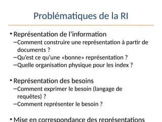 Problématiques de la RI
• Représentation de l’information
–Comment construire une représentation à partir de
documents ?
–Qu’est ce qu’une «bonne» représentation ?
–Quelle organisation physique pour les index ?
• Représentation des besoins
–Comment exprimer le besoin (langage de
requêtes) ?
–Comment représenter le besoin ?
•
 