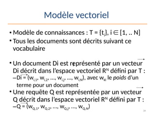 39
Modèle vectoriel
• Modèle de connaissances : T = {ti}, i  [1, .. N]
• Tous les documents sont décrits suivant ce
vocabulaire
• Un document Di est représenté par un vecteur
Di décrit dans l’espace vectoriel RN
défini par T :
–Di = (wi,1, wi,2, …, wi,j, …, wi,N), avec wkl le poids d’un
terme pour un document
• Une requête Q est représentée par un vecteur
Q décrit dans l’espace vectoriel RN
défini par T :
–Q = (wQ,1, wQ,2, …, wQ,j, …, wQ,N)
I
 