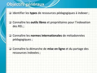 Objectifs généraux
 Identifier les types de ressources pédagogiques à indexer ;
 Connaître les outils libres et propriétaires pour l’indexation
des REL ;
 Connaître les normes internationales de métadonnées
pédagogiques ;
 Connaître la démarche de mise en ligne et du partage des
ressources indexées ;
 