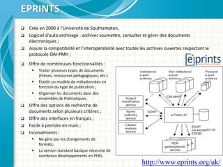  Crée en 2000 à l'Université de Southampton,
 Logiciel d'auto archivage : archiver soumettre, consulter et gérer des documents
électroniques ;
 Assure la compatibilité et l'interopérabilité avec toutes les archives ouvertes respectant le
protocole OAI-PMH ;
EPRINTS
 Offre de nombreuses fonctionnalités :
 Traiter plusieurs types de documents
(thèses, ressources pédagogiques, etc.)
 Établit un modèle de métadonnées en
fonction du type de publication ;
 Organiser les documents dans des
ensembles de thématiques.
 Offre des options de recherche de
documents selon plusieurs critères ;
 Offre des interfaces en français ;
 Facile à prendre en main ;
 Inconvénients :
 Ne gère pas les changements de
formats;
 La version standard basique nécessite de
nombreux développements en PERL.
http://www.eprints.org/uk/
 