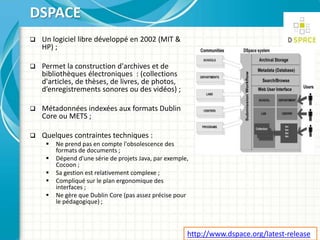  Un logiciel libre développé en 2002 (MIT &
HP) ;
 Permet la construction d'archives et de
bibliothèques électroniques : (collections
d'articles, de thèses, de livres, de photos,
d’enregistrements sonores ou des vidéos) ;
 Métadonnées indexées aux formats Dublin
Core ou METS ;
 Quelques contraintes techniques :
 Ne prend pas en compte l'obsolescence des
formats de documents ;
 Dépend d'une série de projets Java, par exemple,
Cocoon ;
 Sa gestion est relativement complexe ;
 Compliqué sur le plan ergonomique des
interfaces ;
 Ne gère que Dublin Core (pas assez précise pour
le pédagogique) ;
DSPACE
http://www.dspace.org/latest-release
 