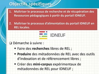  Démarche à suivre :
 Faire des recherches libres de REL ;
 Produire des métadonnées de REL avec des outils
d’indexation et de référencement libres ;
 Créer des mini-corpus expérimentaux de
métadonnées de REL pour IDNEUF ;
Objectifs spécifiques
1. Maîtriser le processus de recherche et de récupération des
Ressources pédagogiques à partir du portail IDNEUF.
2. Maîtriser le processus d’alimentation du portail IDNEUF en
REL locales.
 