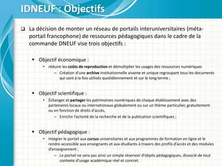  La décision de monter un réseau de portails interuniversitaires (méta-
portail francophone) de ressources pédagogiques dans le cadre de la
commande DNEUF vise trois objectifs :
 Objectif économique :
• réduire les coûts de reproduction et démultiplier les usages des ressources numériques
– Création d'une archive institutionnelle vivante et unique regroupant tous les documents
qui sont à la fois utilisés quotidiennement et sur le long terme ;
 Objectif scientifique :
• Échanger et partager les patrimoines numériques de chaque établissement avec des
partenaires locaux ou internationaux globalement ou sur un thème particulier, gratuitement
ou en fonction de droits d'accès,
– Enrichir l’activité de la recherche et de la publication scientifiques ;
 Objectif pédagogique :
• Intégrer le portail aux cursus universitaires et aux programmes de formation en ligne et le
rendre accessible aux enseignants et aux étudiants à travers des profils d’accès et des modules
d’enseignement ;
– Le portail ne sera pas ainsi un simple réservoir d’objets pédagogiques, dissocié de tout
contexte d’usage académique réel et concret.
IDNEUF : Objectifs
 