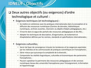  Deux autres objectifs (ou exigences) d’ordre
technologique et culturel :
 Exigences techniques (et technologiques) :
• Se mettre en cohérence avec les pratiques internationales dans la conception et la
diffusion des ressources numériques (Centres de données, bibliothèques
numériques, archives ouvertes, réservoirs ou dépôts d’objets pédagogiques, etc.)
• S’inscrire dans la vague des portails des ressources pédagogiques et des REL ;
• Adopter les techniques de description, d’organisation, de traitement et
d’exploitation définies par les normes, standards et spécifications internationales ;
 Exigences culturelles;
• Servir de foyer de convergence à toutes les tendances et les exigences exprimées
par les individus et les communautés de pratiques scientifiques en Francophonie ;
• Gérer mieux que quiconque la complexité de la diversité ;
• Comprendre les réalités linguistiques, culturelles et économiques des partenaires
francophones ;
• Pouvoir capitaliser le patrimoine des ressources pédagogiques et des services
numériques locaux des universités francophones pour l’enseignement, la formation
et l’apprentissage
IDNEUF : Objectifs
 
