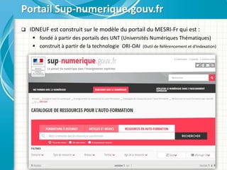  IDNEUF est construit sur le modèle du portail du MESRI-Fr qui est :
 fondé à partir des portails des UNT (Universités Numériques Thématiques)
 construit à partir de la technologie ORI-OAI (Outil de Référencement et d'Indexation)
Portail Sup-numerique.gouv.fr
 