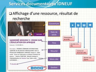  Affichage d’une ressource, résultat de
recherche
Services documentaires IDNEUF
Titre
Résumé
Mots-clés
Date de
saisie
Couverture
Gestion
Présentation
de la REL
Accéder à la
REL
Licence et
droit de la REL
Ajouter aux
signets
 