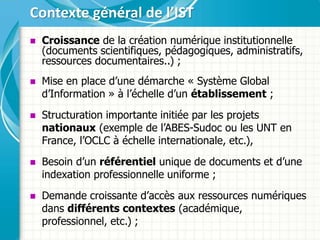  Croissance de la création numérique institutionnelle
(documents scientifiques, pédagogiques, administratifs,
ressources documentaires..) ;
 Mise en place d’une démarche « Système Global
d’Information » à l’échelle d’un établissement ;
 Structuration importante initiée par les projets
nationaux (exemple de l’ABES-Sudoc ou les UNT en
France, l’OCLC à échelle internationale, etc.),
 Besoin d’un référentiel unique de documents et d’une
indexation professionnelle uniforme ;
 Demande croissante d’accès aux ressources numériques
dans différents contextes (académique,
professionnel, etc.) ;
Contexte général de l’IST
 
