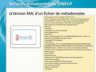  Version XML d’un fichier de métadonnées
Services documentaires IDNEUF
<?xml version="1.0" encoding="UTF-8"?><lom
xmlns="http://ltsc.ieee.org/xsd/LOM" xmlns:lomfr="http://www.lom-
fr.fr/xsd/LOMFR" xmlns:xsi="http://www.w3.org/2001/XMLSchema-
instance" xsi:schemaLocation="http://ltsc.ieee.org/xsd/LOM
http://www.lom-fr.fr/xsd/lomfrv1.0/std/lomfr.xsd">
<general>
<identifier>
<catalog>Canal-U_Ocms</catalog>
<entry>8098</entry>
</identifier>
<title><string language="fre"><![CDATA[SANKORÉ Session V : Zoom sur
l'éducation en Afrique]]></string></title>
<language>FRE</language>
<description>
<string language="fre"><![CDATA[PREMIER SÉMINAIRE INTERNATIONAL
SANKORÉ DE RECHERCHE UNIVERSITAIRE SUR LA PÉDAGOGIE NUMÉRIQUE
SANKORÉ Session V : table ronde - Zoom sur l'éducation en Afrique
Les TICE pour les enseignants d'aujourd'hui et de demain dans les pays en
développement
</description>
<keyword><string
language="fre"><![CDATA[Education]]></string></keyword>
<lomfr:documentType>
<lomfr:source>LOMFRv1.0</lomfr:source>
<lomfr:value>image en mouvement</lomfr:value>
</lomfr:documentType>
</general><lifeCycle>
<contribute>
 