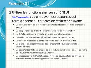  Utiliser les fonctions avancées d’IDNEUF
(http://www.idneuf.org/) pour trouver les ressources qui
correspondent aux critères de recherche suivants :
 Une REL qui traite de la « recherche en texte intégral » (comme expression
exacte)
 Une expérience de Bibliothéconomie, Sciences de l'information
 Un QCM en médecine et santé pour une formation continue
 Une vidéo de musique de l’Afrique de l’Ouest de moins d’un an
 Une REL de médecine et santé au Burkina pour un niveau Master
 Un exercice de programmation pour enseignant pour une formation
professionnelle
 Un cours/présentation à propos de la « culture numérique » dans le domaine
de l’éducation pour un niveau de Licence
 Une ressource sur le Marketing sous forme de cours gratuits de niveau de
difficulté moyen pour des apprenants de niveau Licence
Exercice 01
 