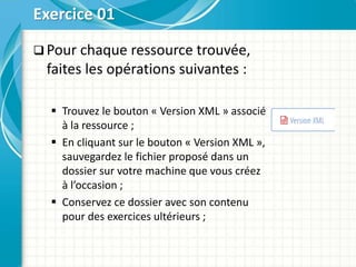  Pour chaque ressource trouvée,
faites les opérations suivantes :
 Trouvez le bouton « Version XML » associé
à la ressource ;
 En cliquant sur le bouton « Version XML »,
sauvegardez le fichier proposé dans un
dossier sur votre machine que vous créez
à l’occasion ;
 Conservez ce dossier avec son contenu
pour des exercices ultérieurs ;
Exercice 01
 