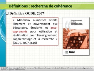 Définitions : recherche de cohérence
« Matériaux numérisés offerts
librement et ouvertement aux
éducateurs, étudiants et auto-
apprenants pour utilisation et
réutilisation pour l'enseignement,
l'apprentissage et la recherche »
(OCDE, 2007, p.10)
OECD (2007). Giving Knowledge for Free: The Emergence of Open Educational Resources. Paris: Centre for Educational Research and Innovation, Organisation for
Economic Co-operation and Development.
 Définition OCDE, 2007
 