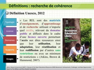 Définitions : recherche de cohérence
Domaines
Supports
Licence
Atkins, Brown & Hammond (2007). A Review of the Open Educational Resources (OER) Movement: Achievements, Challenges, and New Opportunities.
Report to The William and Flora Hewlett Foundation
Typologie
« Les REL sont des matériels
d’enseignement, d’apprentissage
et de recherche utilisant n’importe
quel média, relevant du domaine
public et diffusés dans le cadre
d’une licence ouverte permettant
l’accès aux dites ressources ainsi
que leur utilisation, leur
adaptation, leur réutilisation et
leur rediffusion par d’autres sans
restrictions ou avec un minimum
de restrictions » (Atkins, Brown &
Hammond, 2007)
Usages
 Définition Unesco, 2012
 
