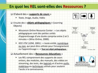 En quoi les REL sont-elles des Ressources ?
 D’abord des « supports de cours »
 Texte, Image, Audio, Vidéo
 Ensuite des « objets pédagogiques » [Learning
Objects]
 Wisconsin Online Resource Center : « Les objets
pédagogiques sont des petites unités
d’apprentissage d’une durée comprise entre 2 et 5
minutes » (Wisc-Online, 2000).
 IEEE LTSC (LOM, 2001) : « toute entité, numérique
ou non, qui peut-être utilisée pour l’enseignement
ou l’apprentissage » -> Tout est objet pédagogique ;
 Actuellement des « Ressources éducatives »
 Les REL comprennent des supports de cours
entiers, des modules, des manuels, des vidéos en
streaming, des tests, des logiciels et d'autres outils,
matériaux ou techniques utilisés pour soutenir
l'accès à la connaissance,
J.P. Pernin, 2004
PHoCEA DSM 2017
 