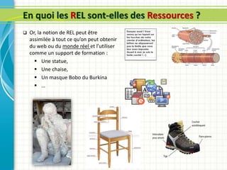 En quoi les REL sont-elles des Ressources ?
 Or, la notion de REL peut être
assimilée à tout ce qu’on peut obtenir
du web ou du monde réel et l’utiliser
comme un support de formation :
 Une statue,
 Une chaise,
 Un masque Bobo du Burkina
 …
 
