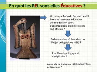 En quoi les REL sont-elles Éducatives ?
Un masque Bobo du Burkina peut il
être une ressource éducative
utilisée dans un cours
d’anthropologie ou d’histoire de
l’art africain ?
Parle-t-on alors d’objet d’art ou
d’objet pédagogique (REL) ?
Problème typologique et
disciplinaire !
Ambiguïté de traitement : Objet d’art ? Objet
pédagogique ?
 