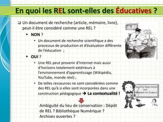 En quoi les REL sont-elles des Éducatives ?
 Un document de recherche (article, mémoire, livre),
peut-il être considéré comme une REL ?
 NON ?
• Un document de recherche scientifique a des
processus de production et d’évaluation différente
de l’éducation ;
 OUI ?
• Une REL peut provenir d’Internet mais aussi
d’horizons totalement extérieurs à
l’environnement d’apprentissage (Wikipédia,
YouTube, monde réel) ;
• De telles ressources ne sont considérées comme
des REL qu’à si elles sont incorporées dans une
construction pédagogique  La contextualité !
Ambiguïté du lieu de conservation : Dépôt
de REL ? Bibliothèque Numérique ?
Archives ouvertes ?
 