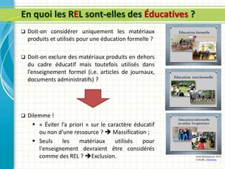 En quoi les REL sont-elles des Éducatives ?
 Doit-on considérer uniquement les matériaux
produits et utilisés pour une éducation formelle ?
 Doit-on exclure des matériaux produits en dehors
du cadre éducatif mais toutefois utilisés dans
l’enseignement formel (i.e. articles de journaux,
documents administratifs) ?
 Dilemme !
 « Éviter l’a priori » sur le caractère éducatif
ou non d’une ressource ?  Massification ;
 Seuls les matériaux utilisés pour
l'enseignement devraient être considérés
comme des REL ? Exclusion. Anna Khachatryan, 2014
LinkedIn, Slideshare
 