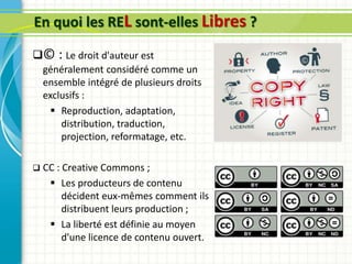 En quoi les REL sont-elles Libres ?
© : Le droit d'auteur est
généralement considéré comme un
ensemble intégré de plusieurs droits
exclusifs :
 Reproduction, adaptation,
distribution, traduction,
projection, reformatage, etc.
 CC : Creative Commons ;
 Les producteurs de contenu
décident eux-mêmes comment ils
distribuent leurs production ;
 La liberté est définie au moyen
d'une licence de contenu ouvert.
 