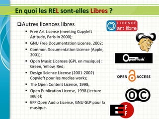 En quoi les REL sont-elles Libres ?
Autres licences libres
 Free Art License (meeting Copyleft
Attitude, Paris in 2000);
 GNU Free Documentation License, 2002;
 Common Documentation License (Apple,
2001);
 Open Music Licenses (GPL en musique) :
Green, Yellow, Red;
 Design Science License (2001-2002)
Copyleft pour les medias works;
 The Open Content License, 1998;
 Open Publication License, 1998 (lecture
seule);
 EFF Open Audio License, GNU GLP pour la
musique.
 