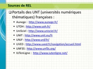 Sources de REL
 Portails des UNT (universités numériques
thématiques) françaises :
 Aunege : http://www.aunege.fr/
 UTOH : http://www.uoh.fr/
 UniSciel : http://www.unisciel.fr/
 UNIT : http://www.unit.eu/fr
 UNJF : http://www.unjf.fr/
 UVED : http://www.uved.fr/navigation/accueil.html
 UNF3S : http://www.unf3s.org/
 IUTenLigne : http://www.iutenligne.net/
 