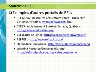 Sources de REL
 Exemples d’autres portails de RELs
 REL@UVA - Ressources éducatives libres – Université
Virtuelle Africaine, http://oer.avu.org/ [DC]
 CERES (anciennement Eurêka) (Canada, Québec) :
http://ceres.vteducation.org
 CEL (cours en ligne) : https://cel.archives-ouvertes.fr/
 REFRER : http://www.refrer.licef.ca/
 OpenEducationEuropa : http://openeducationeuropa.eu
 Learning Resource Exchange (Europe),
http://lreforschools.eun.org/web/guest/home
 