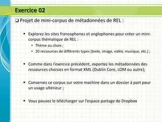 Exercice 02
 Projet de mini-corpus de métadonnées de REL :
 Explorez les sites francophones et anglophones pour créer un mini-
corpus thématique de REL :
• Thème au choix ;
• 20 ressources de différents types (texte, image, vidéo, musique, etc.) ;
 Comme dans l’exercice précédent, exportez les métadonnées des
ressources choisies en format XML (Dublin Core, LOM ou autre);
 Conservez ce corpus sur votre machine dans un dossier à part pour
un usage ultérieur ;
 Vous pouvez le télécharger sur l’espace partage de Dropbox
 