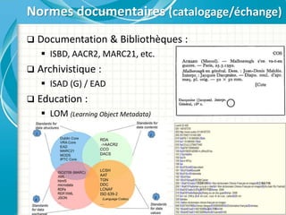  Documentation & Bibliothèques :
 ISBD, AACR2, MARC21, etc.
 Archivistique :
 ISAD (G) / EAD
 Education :
 LOM (Learning Object Metadata)
Normes documentaires (catalogage/échange)
 