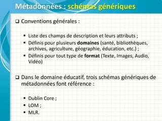  Conventions générales :
 Liste des champs de description et leurs attributs ;
 Définis pour plusieurs domaines (santé, bibliothèques,
archives, agriculture, géographie, éducation, etc.) ;
 Définis pour tout type de format (Texte, Images, Audio,
Vidéo)
 Dans le domaine éducatif, trois schémas génériques de
métadonnées font référence :
 Dublin Core ;
 LOM ;
 MLR.
Métadonnées : schémas génériques
 
