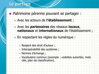  Patrimoine pérenne pouvant se partager :
 Avec les acteurs de l’établissement ;
 Avec les partenaires des réseaux locaux,
nationaux et internationaux de l’établissement ;
 En respectant les règles du numérique :
 Respect des droit d’auteur ;
 Interopérabilité des systèmes ;
 Normes d’échange ;
 Vocabulaire commun (exemple : vedettes autorités, mots
clés, plan de classification).
Le partage
 