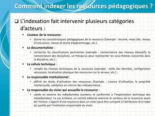  L’indexation fait intervenir plusieurs catégories
d’acteurs :
 L’auteur de la ressource :
• donne les caractéristiques pédagogiques de la ressource (Exemple : résumé, mots-clés, niveau
d’instruction, niveau et durée d’apprentissage, etc.).
 Le documentaliste :
• recherche les classifications pertinentes (exemple : nomenclature des niveaux éducatifs, la
nomenclature des disciplines, un thésaurus pour représenter les sous-thèmes concernés dans
la discipline, etc.) ;
 La cellule technique :
• remplit les champs techniques de la ressource (exemple : taille des données, configuration
nécessaire, localisation physique des ressources sur le serveur, etc.) ;
 Le responsable institutionnel :
• définit les droits d’utilisation des ressources (Exemple : Licence d’utilisation, la propriété
intellectuelle, validation en interne des métadonnées) ;
 Le responsable du vivier qui accueille la ressource :
• valide en externe les métadonnées (contenu et conformité à l’implantation technique des
métadonnées). Le cas échéant, un comité éditorial examine le contenu de la ressource avant
de l’inclure. L’apport d’une ressource dans un vivier peut être comparé à l’attribution d’un label
de qualité par l’institution responsable du vivier.
Comment indexer les ressources pédagogiques ?
 