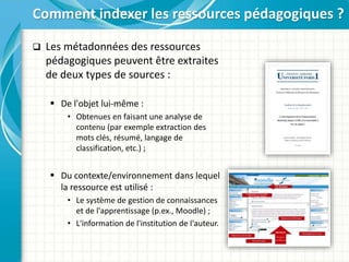  Les métadonnées des ressources
pédagogiques peuvent être extraites
de deux types de sources :
 De l'objet lui-même :
• Obtenues en faisant une analyse de
contenu (par exemple extraction des
mots clés, résumé, langage de
classification, etc.) ;
 Du contexte/environnement dans lequel
la ressource est utilisé :
• Le système de gestion de connaissances
et de l'apprentissage (p.ex., Moodle) ;
• L'information de l'institution de l'auteur.
Comment indexer les ressources pédagogiques ?
 
